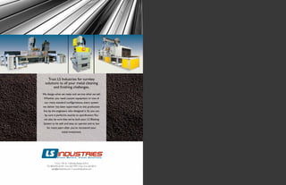 Trust LS Industries for turnkey
solutions to all your metal cleaning
and finishing challenges.
We design what we make and service what we sell.
Whether you need custom equipment or one of
our many standard configurations, every system
we deliver has been supervised on the production
line by the engineers who designed it. So you can
be sure it performs exactly to specification.You
can also be sure that we’ve built your LS Blasting
System to be safe and easy to operate and to last
for many years after you’ve recovered your
initial investment.
710 E. 17th St. • Wichita, Kansas 67214
TG: 800-835-0218 • 316-265-7997 • Fax: 316-265-0013
sales@lsindustries.com • www.lsindustries.com
 