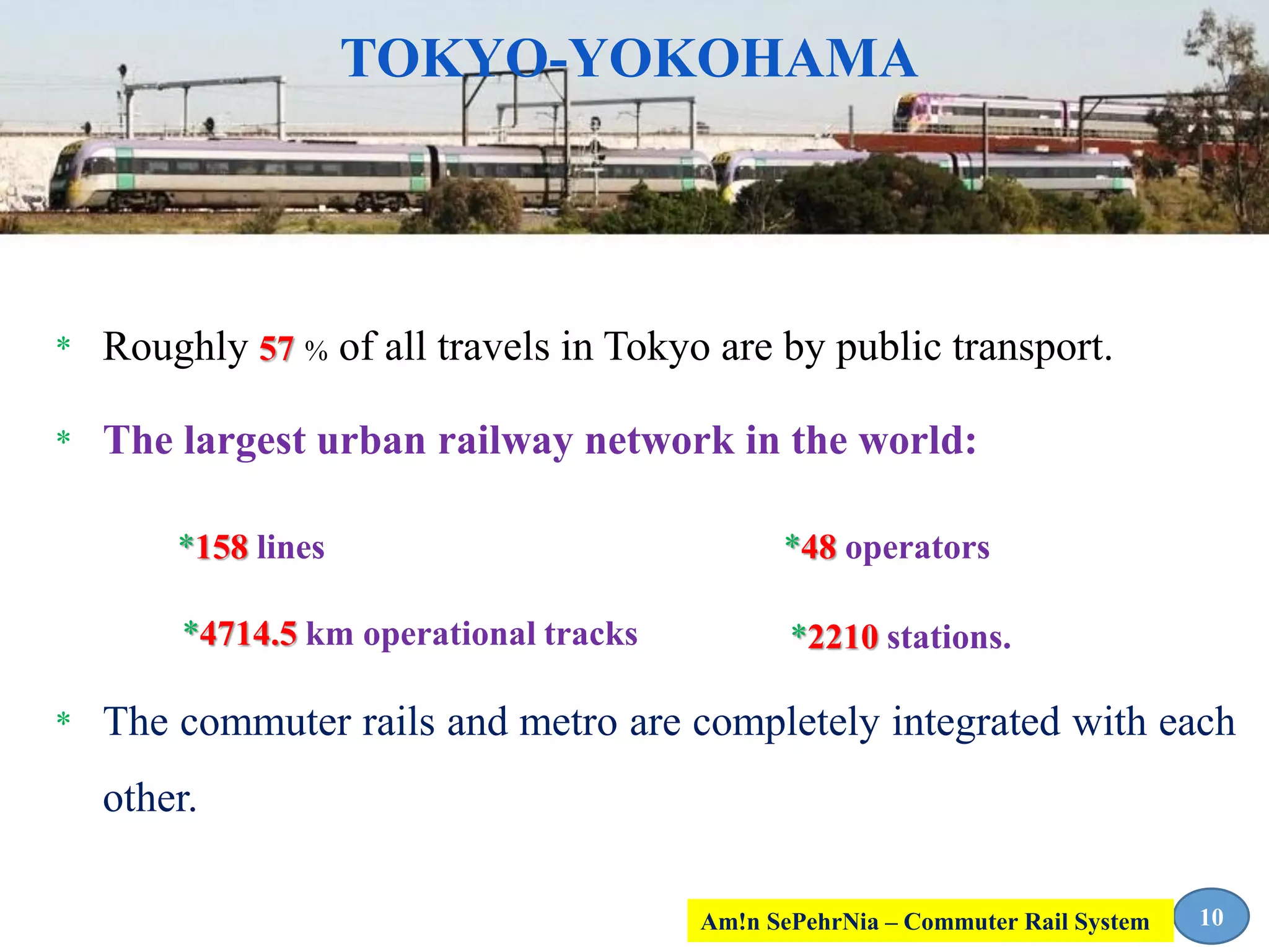 * Roughly 57 % of all travels in Tokyo are by public transport.
* The largest urban railway network in the world:
* The commuter rails and metro are completely integrated with each
other.
10
TOKYO-YOKOHAMA
*158 lines *48 operators
*4714.5 km operational tracks *2210 stations.
Am!n SePehrNia – Commuter Rail System
 