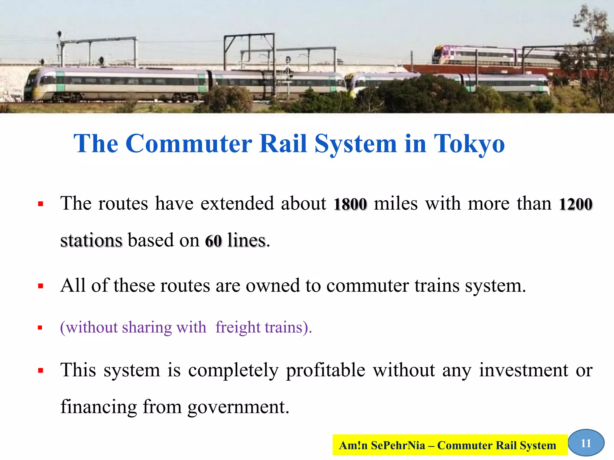  The routes have extended about 1800 miles with more than 1200
stations based on 60 lines.
 All of these routes are owned to commuter trains system.
 (without sharing with freight trains).
 This system is completely profitable without any investment or
financing from government.
The Commuter Rail System in Tokyo
11Am!n SePehrNia – Commuter Rail System
 