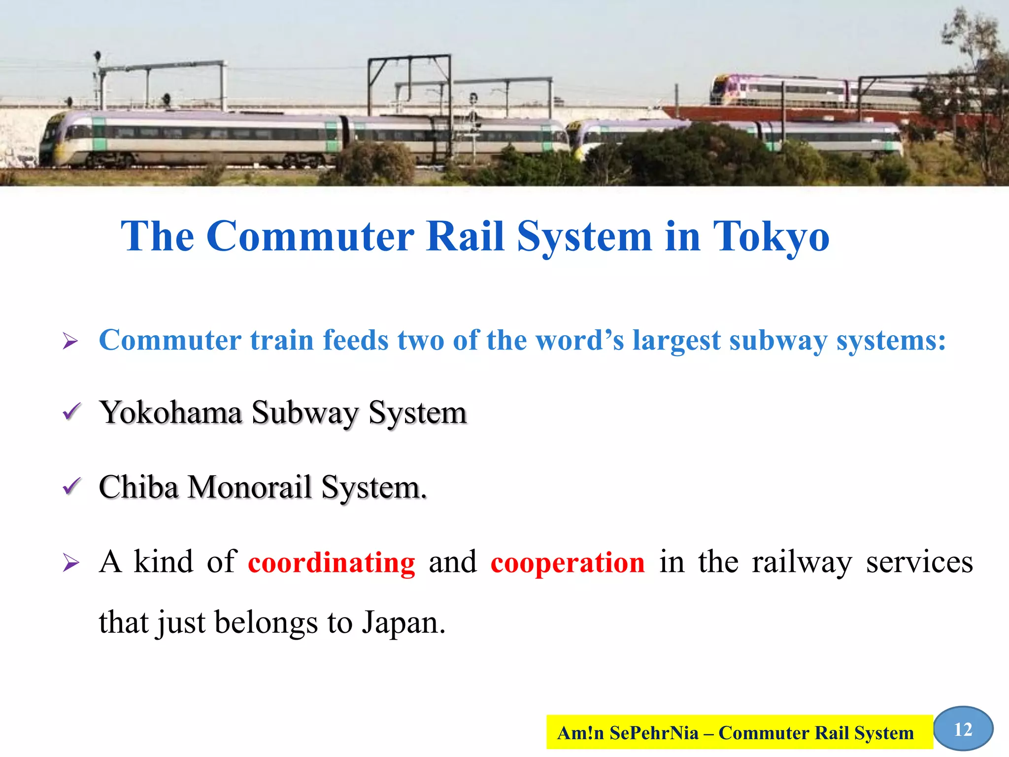  Commuter train feeds two of the word’s largest subway systems:
 Yokohama Subway System
 Chiba Monorail System.
 A kind of coordinating and cooperation in the railway services
that just belongs to Japan.
12
The Commuter Rail System in Tokyo
Am!n SePehrNia – Commuter Rail System
 