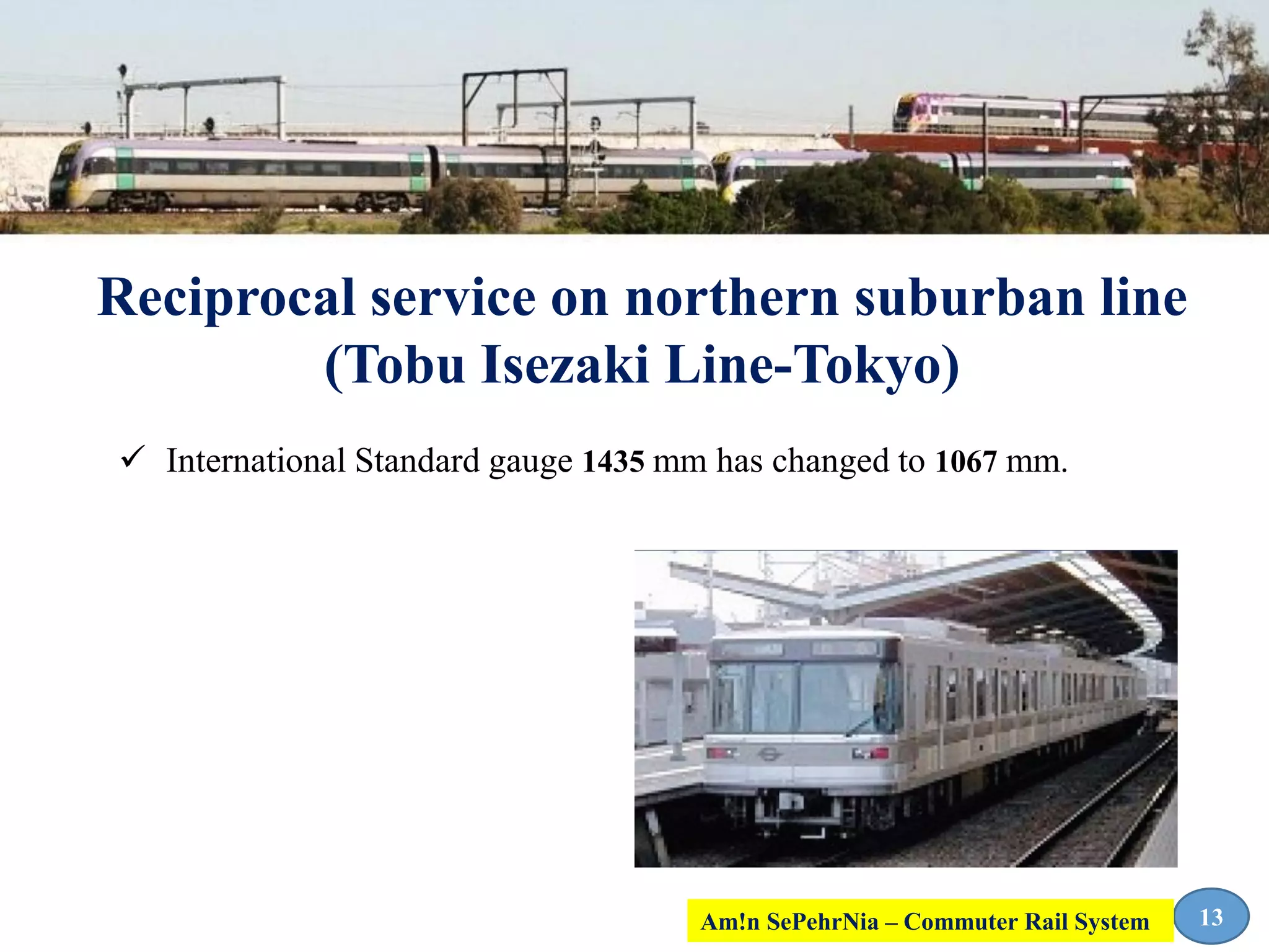 Reciprocal service on northern suburban line
(Tobu Isezaki Line-Tokyo)
13
 International Standard gauge 1435 mm has changed to 1067 mm.
Am!n SePehrNia – Commuter Rail System
 