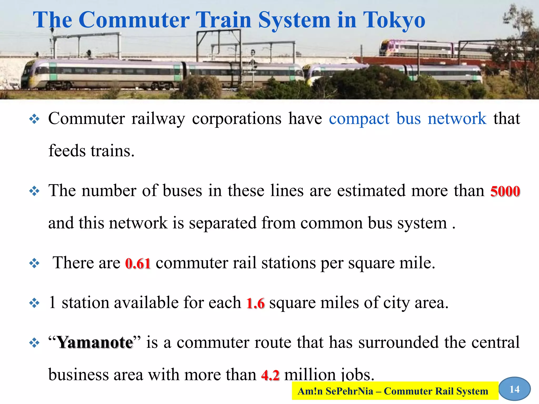  Commuter railway corporations have compact bus network that
feeds trains.
 The number of buses in these lines are estimated more than 5000
and this network is separated from common bus system .
 There are 0.61 commuter rail stations per square mile.
 1 station available for each 1.6 square miles of city area.
 “Yamanote” is a commuter route that has surrounded the central
business area with more than 4.2 million jobs.
14
The Commuter Train System in Tokyo
Am!n SePehrNia – Commuter Rail System
 