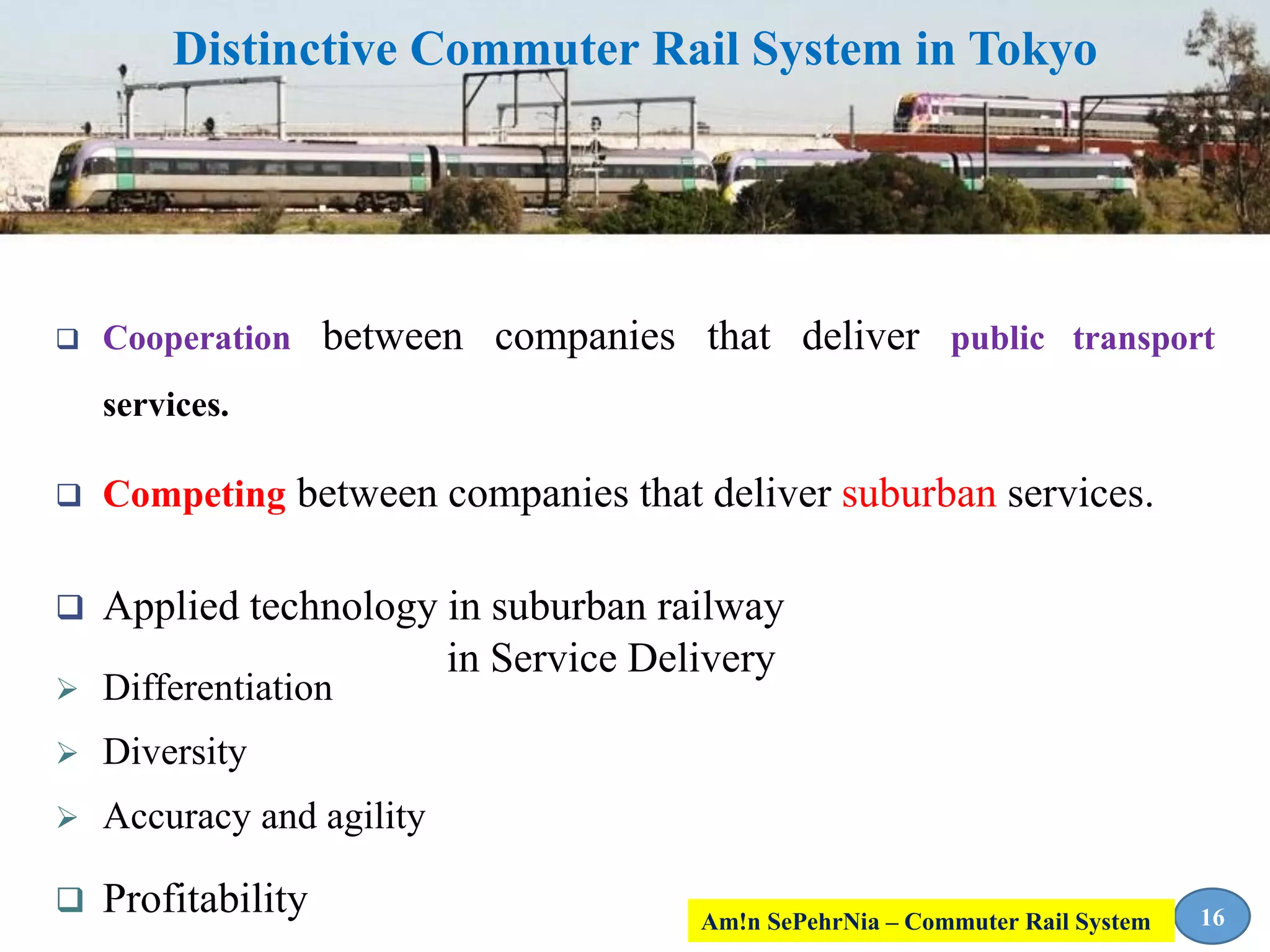 Distinctive Commuter Rail System in Tokyo
 Cooperation between companies that deliver public transport
services.
 Competing between companies that deliver suburban services.
 Applied technology in suburban railway
 Differentiation
 Diversity
 Accuracy and agility
 Profitability
in Service Delivery
16Am!n SePehrNia – Commuter Rail System
 