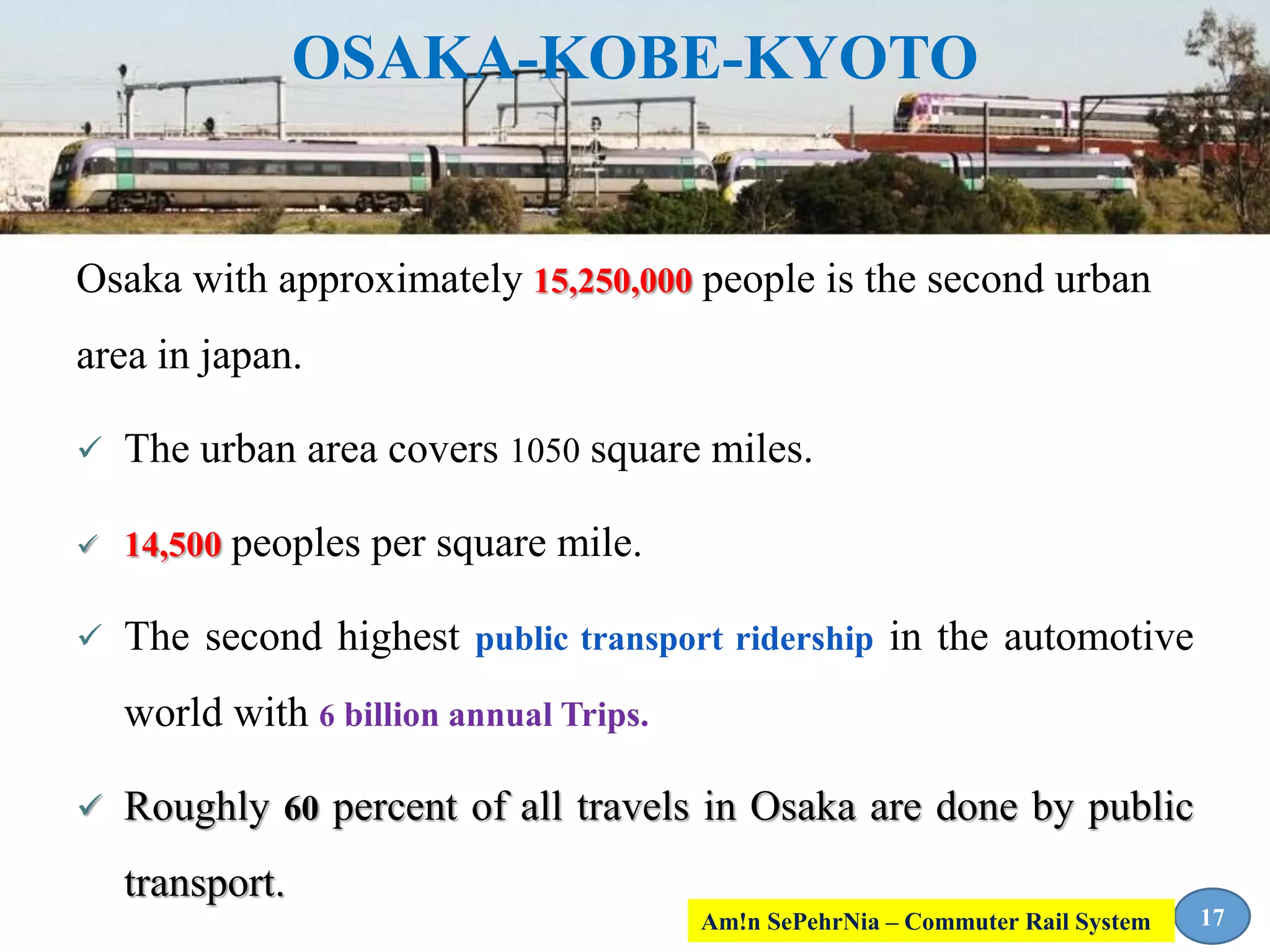 OSAKA-KOBE-KYOTO
Osaka with approximately 15,250,000 people is the second urban
area in japan.
 The urban area covers 1050 square miles.
 14,500 peoples per square mile.
 The second highest public transport ridership in the automotive
world with 6 billion annual Trips.
 Roughly 60 percent of all travels in Osaka are done by public
transport.
17Am!n SePehrNia – Commuter Rail System
 