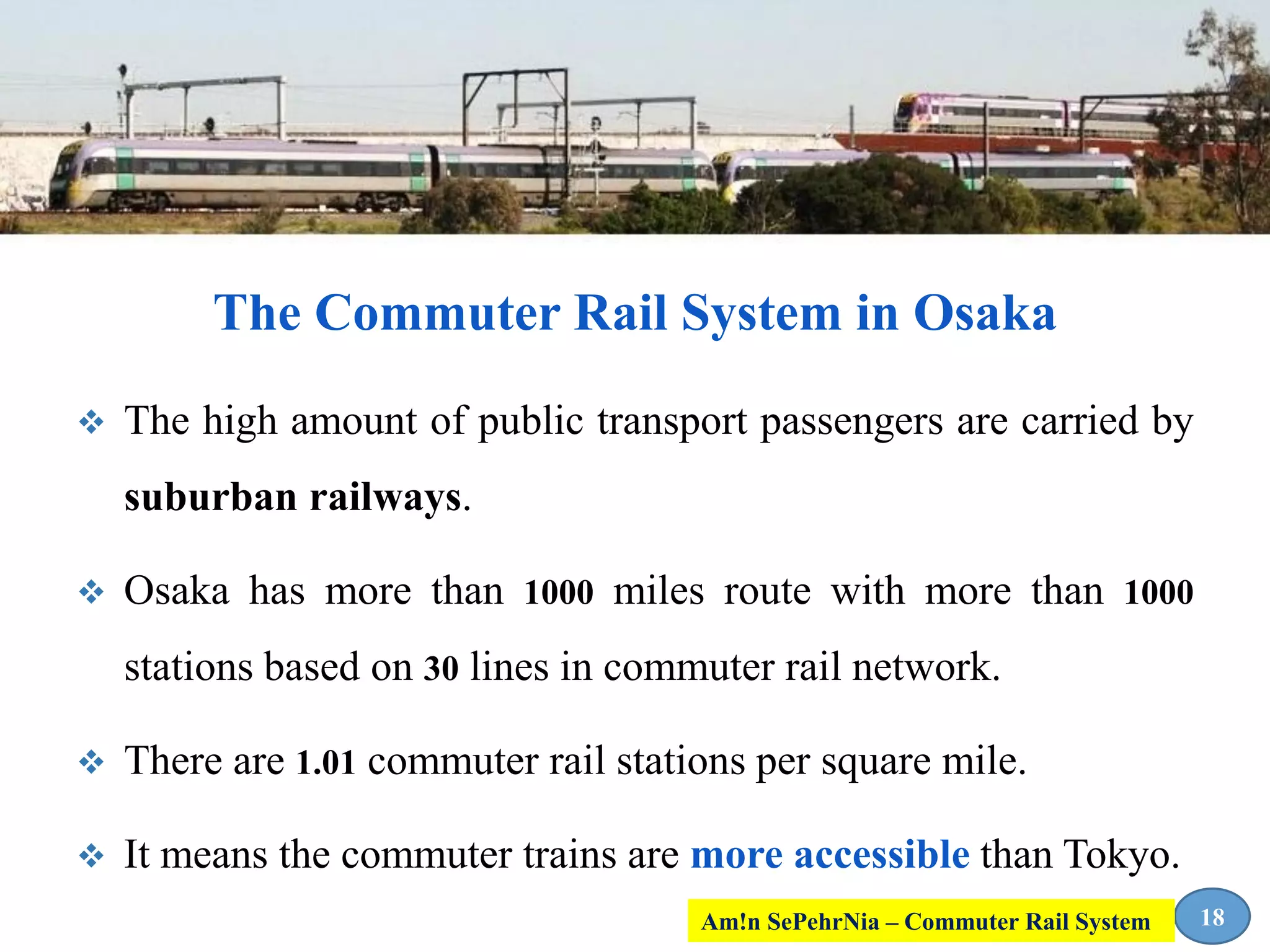  The high amount of public transport passengers are carried by
suburban railways.
 Osaka has more than 1000 miles route with more than 1000
stations based on 30 lines in commuter rail network.
 There are 1.01 commuter rail stations per square mile.
 It means the commuter trains are more accessible than Tokyo.
The Commuter Rail System in Osaka
18Am!n SePehrNia – Commuter Rail System
 