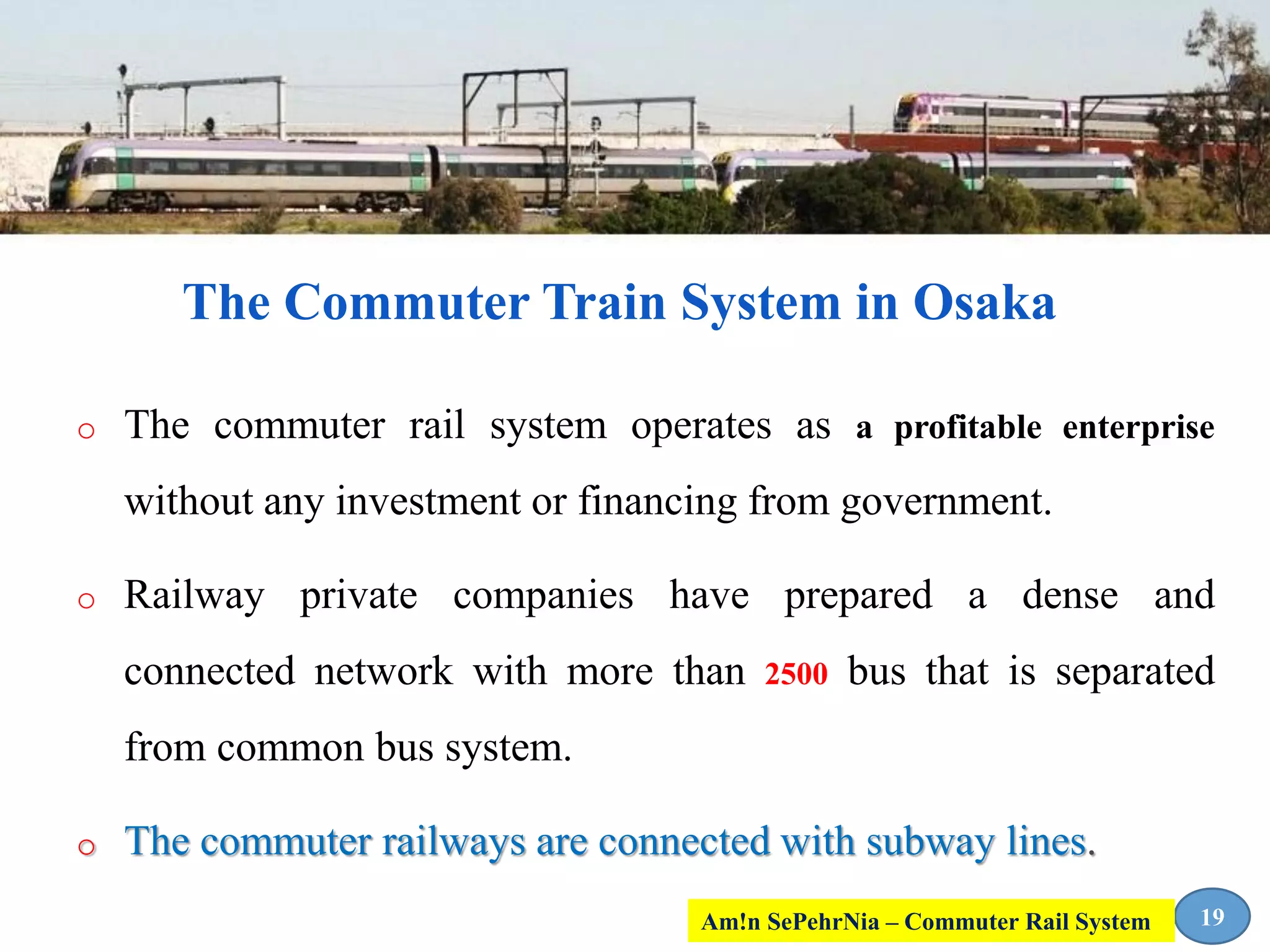 o The commuter rail system operates as a profitable enterprise
without any investment or financing from government.
o Railway private companies have prepared a dense and
connected network with more than 2500 bus that is separated
from common bus system.
o The commuter railways are connected with subway lines.
19
The Commuter Train System in Osaka
Am!n SePehrNia – Commuter Rail System
 