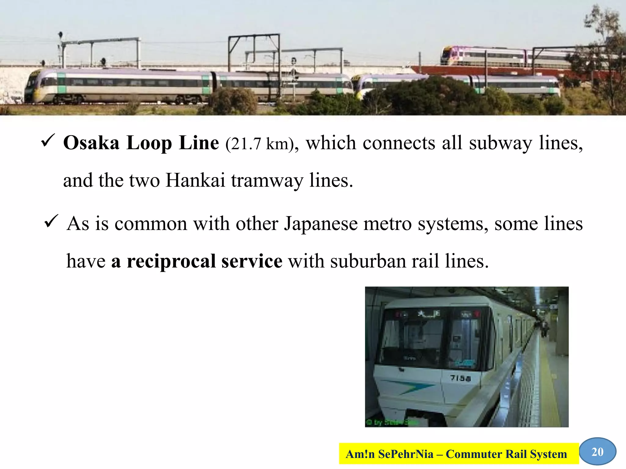  Osaka Loop Line (21.7 km), which connects all subway lines,
and the two Hankai tramway lines.
 As is common with other Japanese metro systems, some lines
have a reciprocal service with suburban rail lines.
20Am!n SePehrNia – Commuter Rail System
 