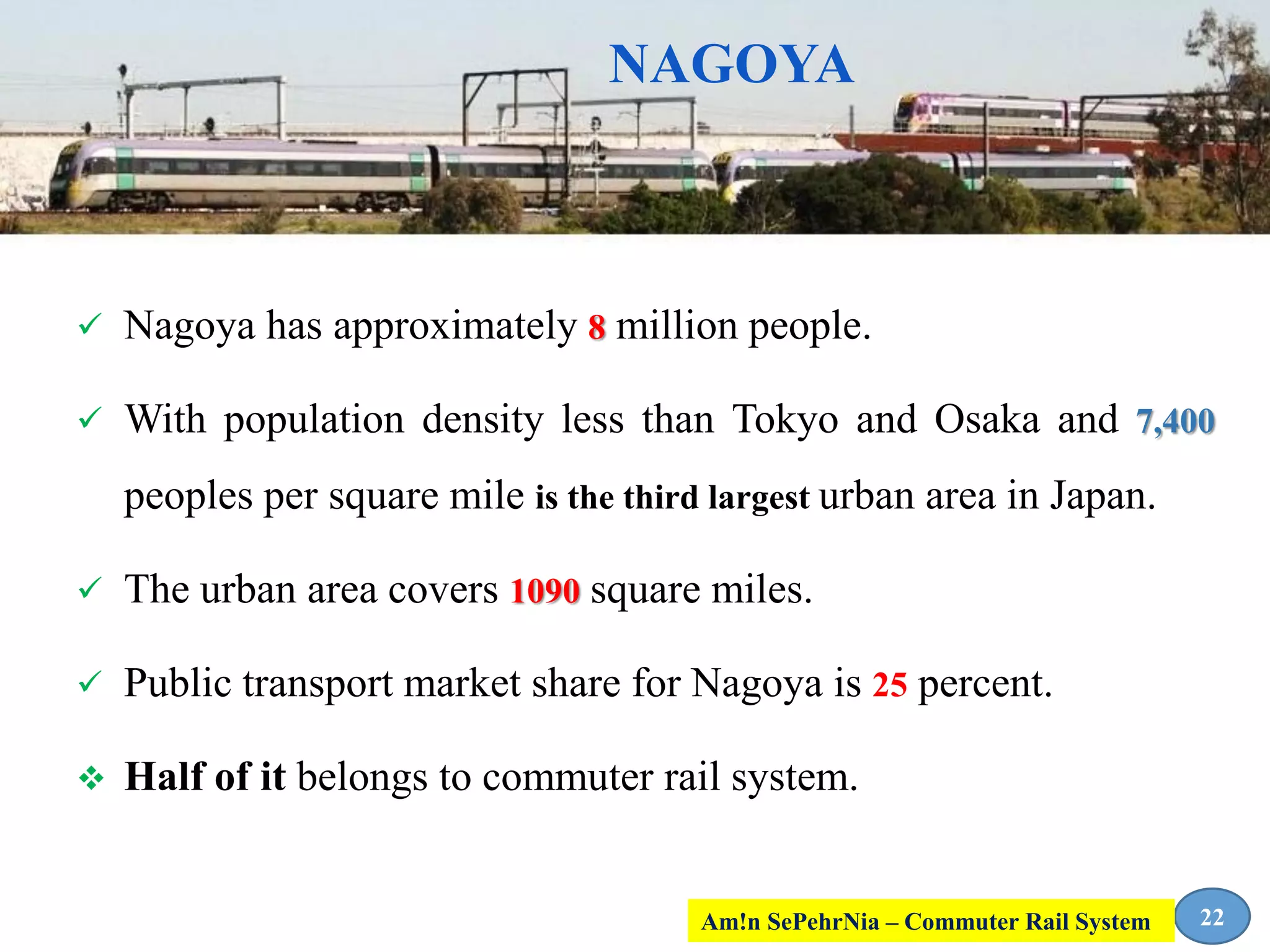 NAGOYA
 Nagoya has approximately 8 million people.
 With population density less than Tokyo and Osaka and 7,400
peoples per square mile is the third largest urban area in Japan.
 The urban area covers 1090 square miles.
 Public transport market share for Nagoya is 25 percent.
 Half of it belongs to commuter rail system.
22Am!n SePehrNia – Commuter Rail System
 
