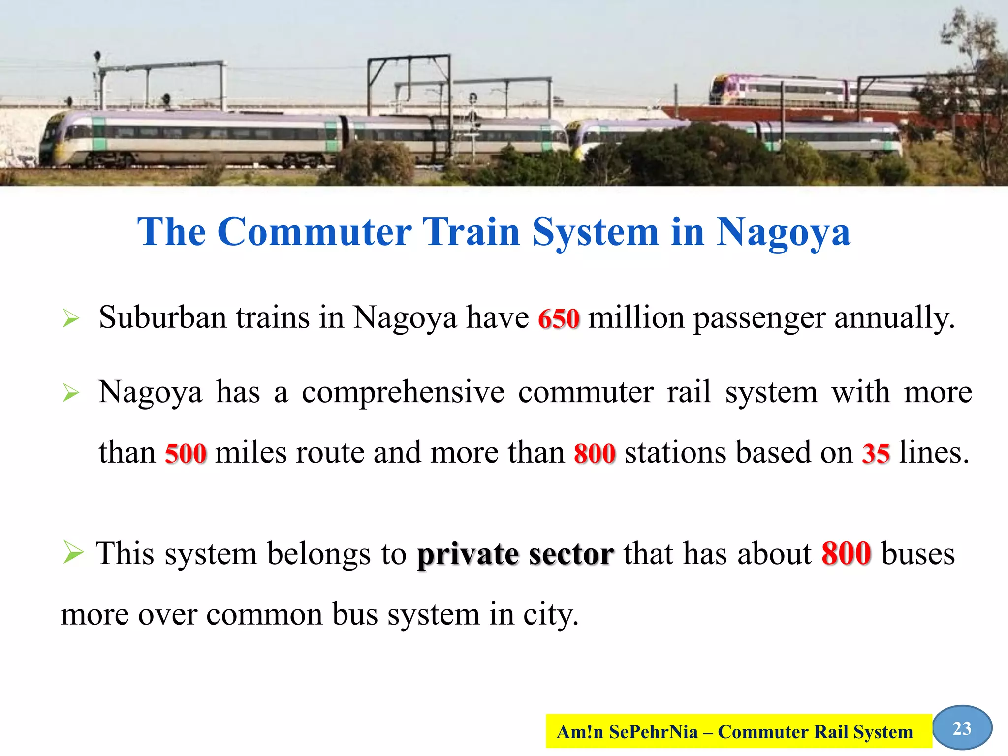  Suburban trains in Nagoya have 650 million passenger annually.
 Nagoya has a comprehensive commuter rail system with more
than 500 miles route and more than 800 stations based on 35 lines.
The Commuter Train System in Nagoya
23
 This system belongs to private sector that has about 800 buses
more over common bus system in city.
Am!n SePehrNia – Commuter Rail System
 