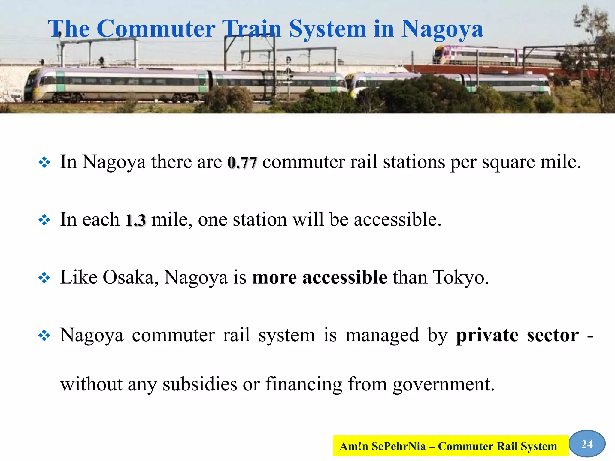  In Nagoya there are 0.77 commuter rail stations per square mile.
 In each 1.3 mile, one station will be accessible.
 Like Osaka, Nagoya is more accessible than Tokyo.
 Nagoya commuter rail system is managed by private sector -
without any subsidies or financing from government.
The Commuter Train System in Nagoya
24Am!n SePehrNia – Commuter Rail System
 