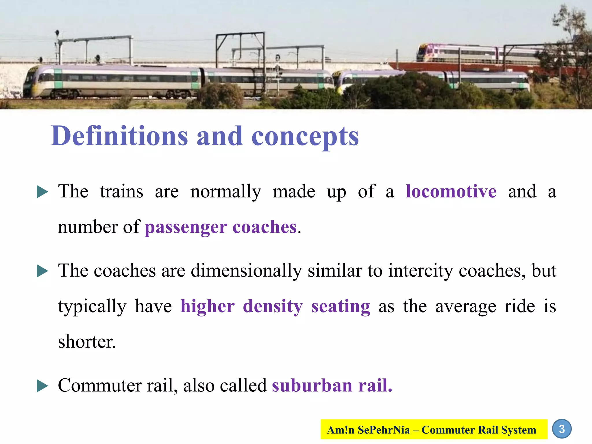  The trains are normally made up of a locomotive and a
number of passenger coaches.
 The coaches are dimensionally similar to intercity coaches, but
typically have higher density seating as the average ride is
shorter.
 Commuter rail, also called suburban rail.
3
Definitions and concepts
Am!n SePehrNia – Commuter Rail System
 