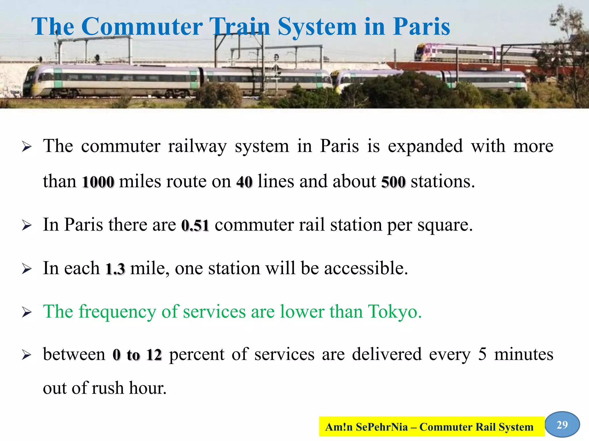  The commuter railway system in Paris is expanded with more
than 1000 miles route on 40 lines and about 500 stations.
 In Paris there are 0.51 commuter rail station per square.
 In each 1.3 mile, one station will be accessible.
 The frequency of services are lower than Tokyo.
 between 0 to 12 percent of services are delivered every 5 minutes
out of rush hour.
The Commuter Train System in Paris
29Am!n SePehrNia – Commuter Rail System
 