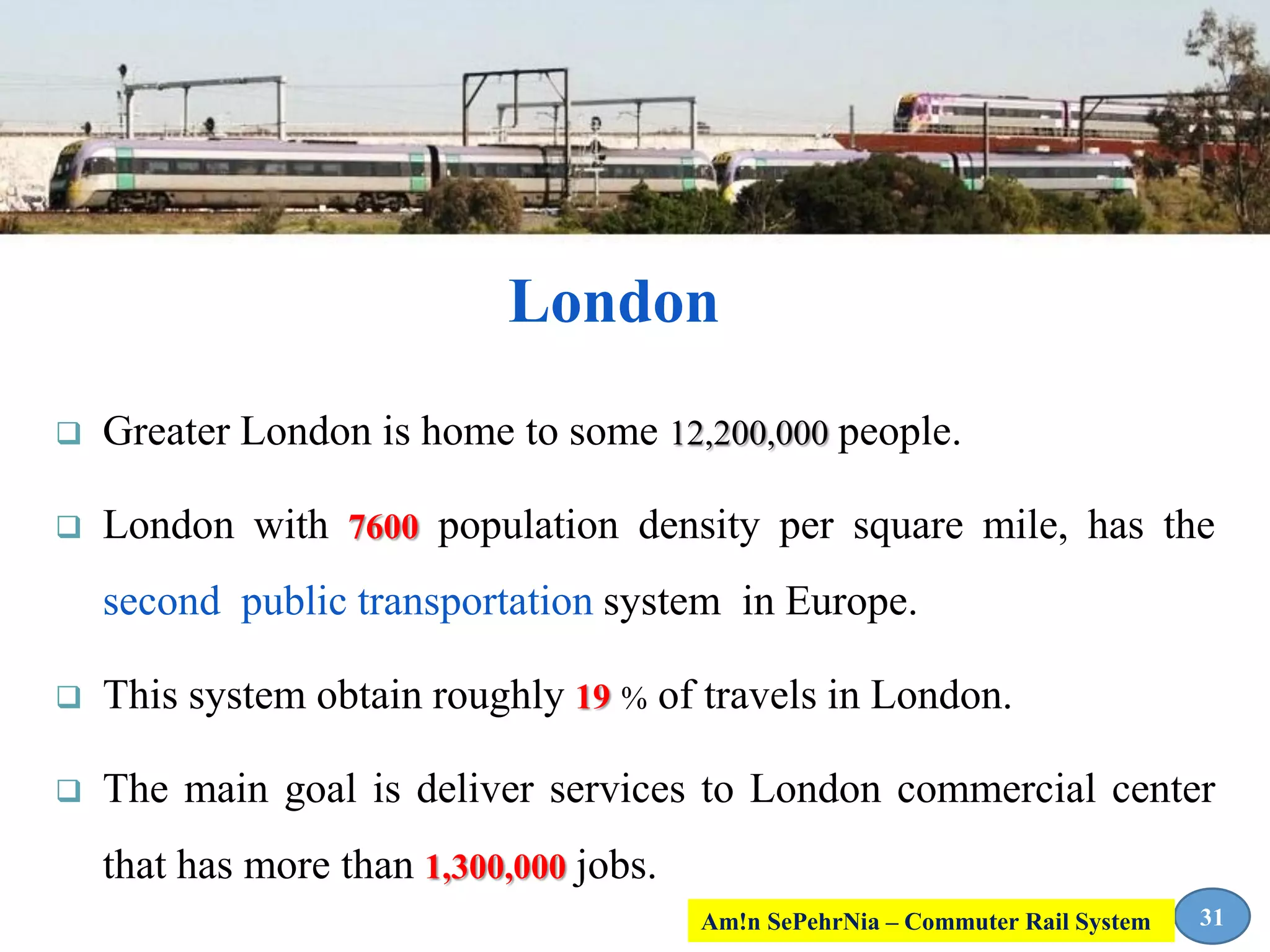 London
 Greater London is home to some 12,200,000 people.
 London with 7600 population density per square mile, has the
second public transportation system in Europe.
 This system obtain roughly 19 % of travels in London.
 The main goal is deliver services to London commercial center
that has more than 1,300,000 jobs.
31Am!n SePehrNia – Commuter Rail System
 