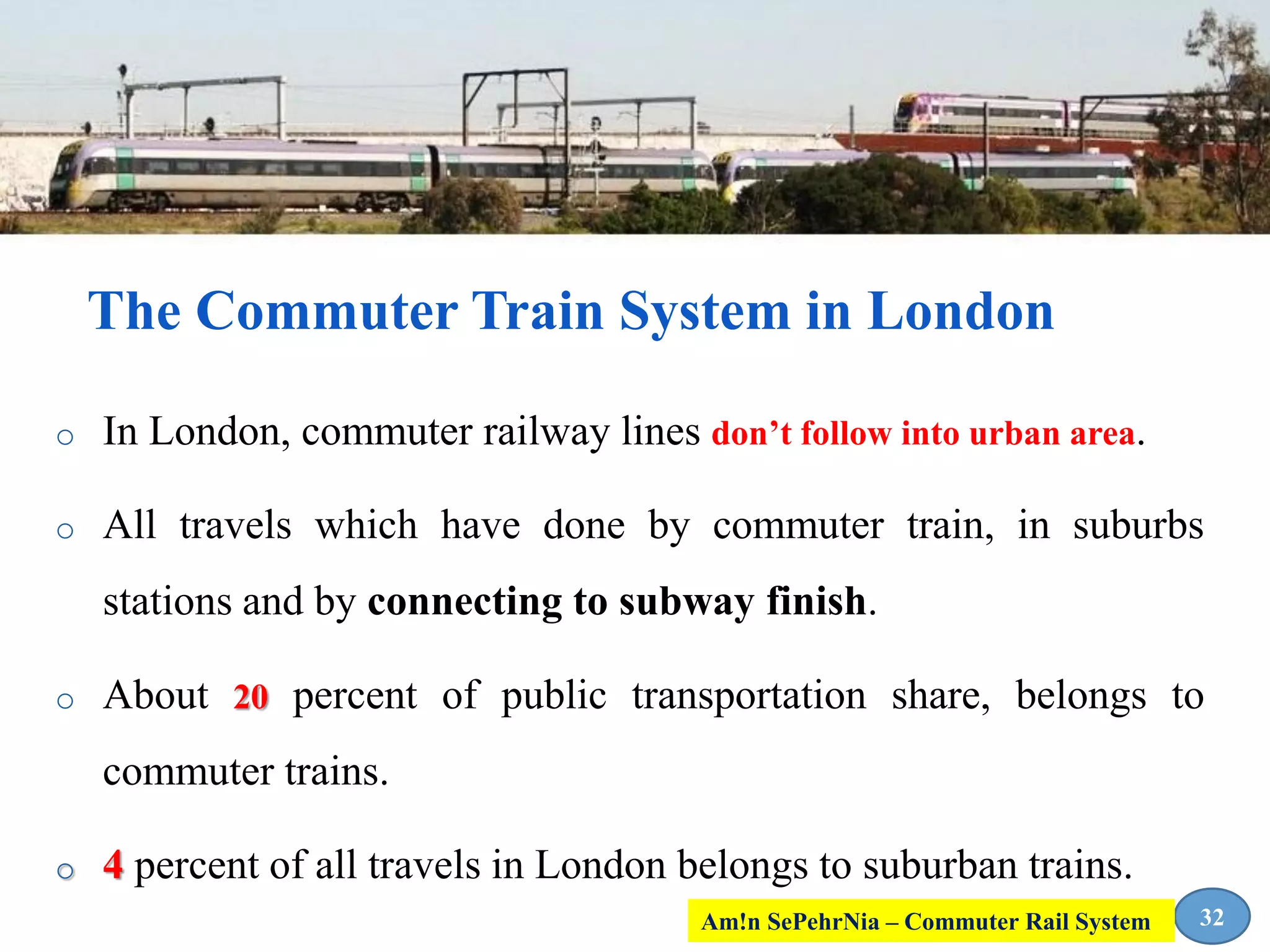 o In London, commuter railway lines don’t follow into urban area.
o All travels which have done by commuter train, in suburbs
stations and by connecting to subway finish.
o About 20 percent of public transportation share, belongs to
commuter trains.
o 4 percent of all travels in London belongs to suburban trains.
The Commuter Train System in London
32Am!n SePehrNia – Commuter Rail System
 