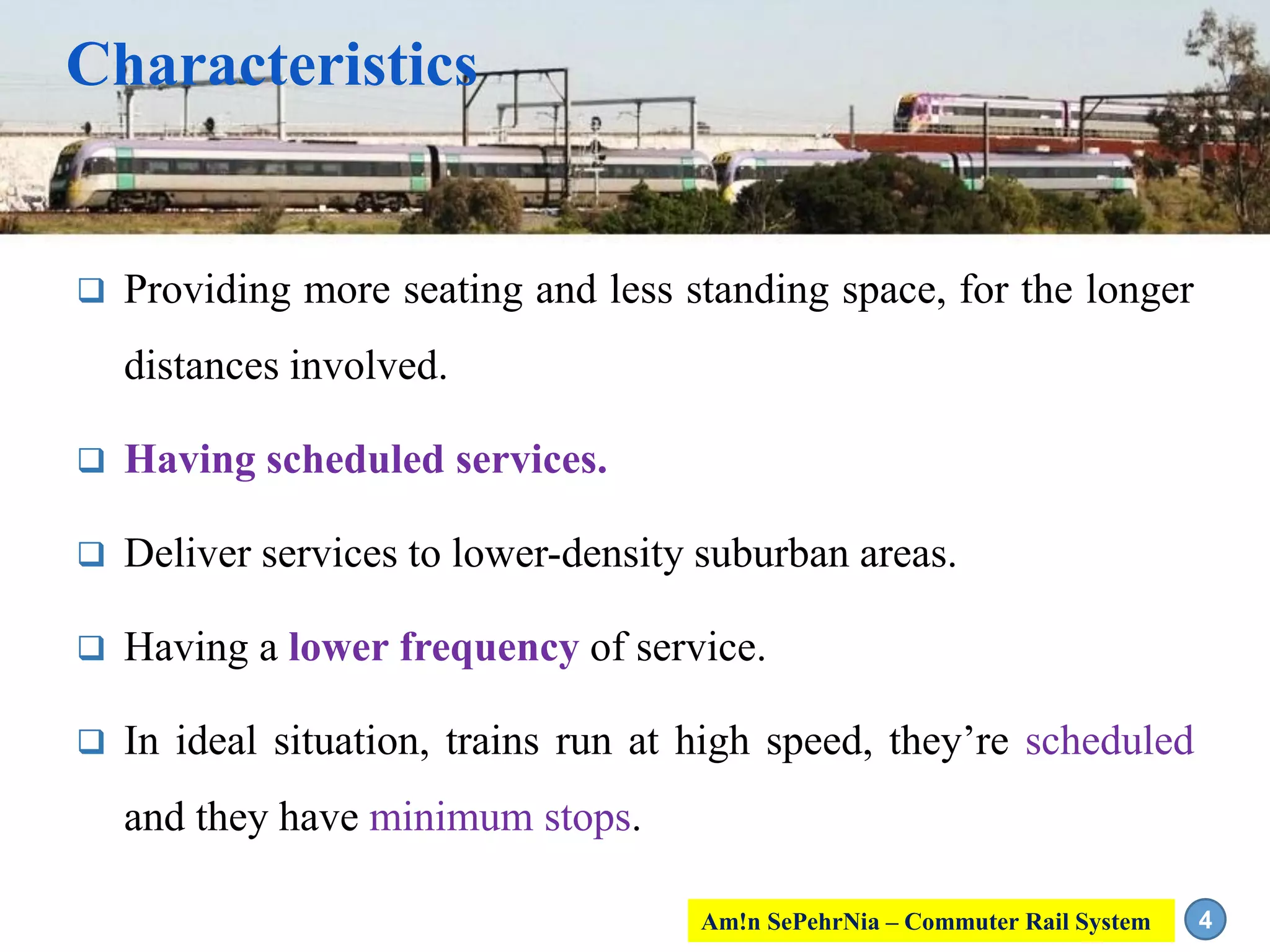 Characteristics
 Providing more seating and less standing space, for the longer
distances involved.
 Having scheduled services.
 Deliver services to lower-density suburban areas.
 Having a lower frequency of service.
 In ideal situation, trains run at high speed, they’re scheduled
and they have minimum stops.
4Am!n SePehrNia – Commuter Rail System
 