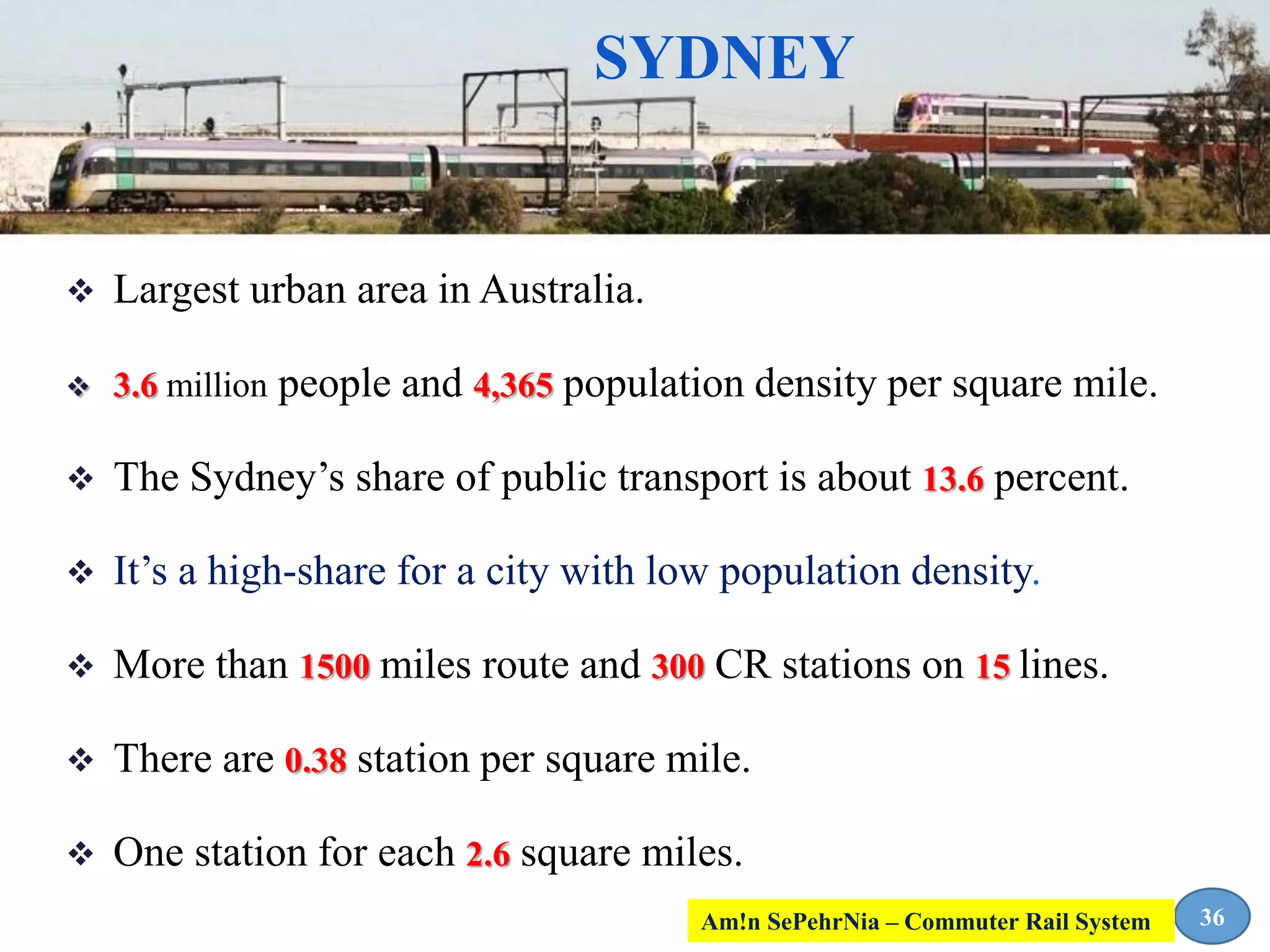 SYDNEY
 Largest urban area in Australia.
 3.6 million people and 4,365 population density per square mile.
 The Sydney’s share of public transport is about 13.6 percent.
 It’s a high-share for a city with low population density.
 More than 1500 miles route and 300 CR stations on 15 lines.
 There are 0.38 station per square mile.
 One station for each 2.6 square miles.
36Am!n SePehrNia – Commuter Rail System
 