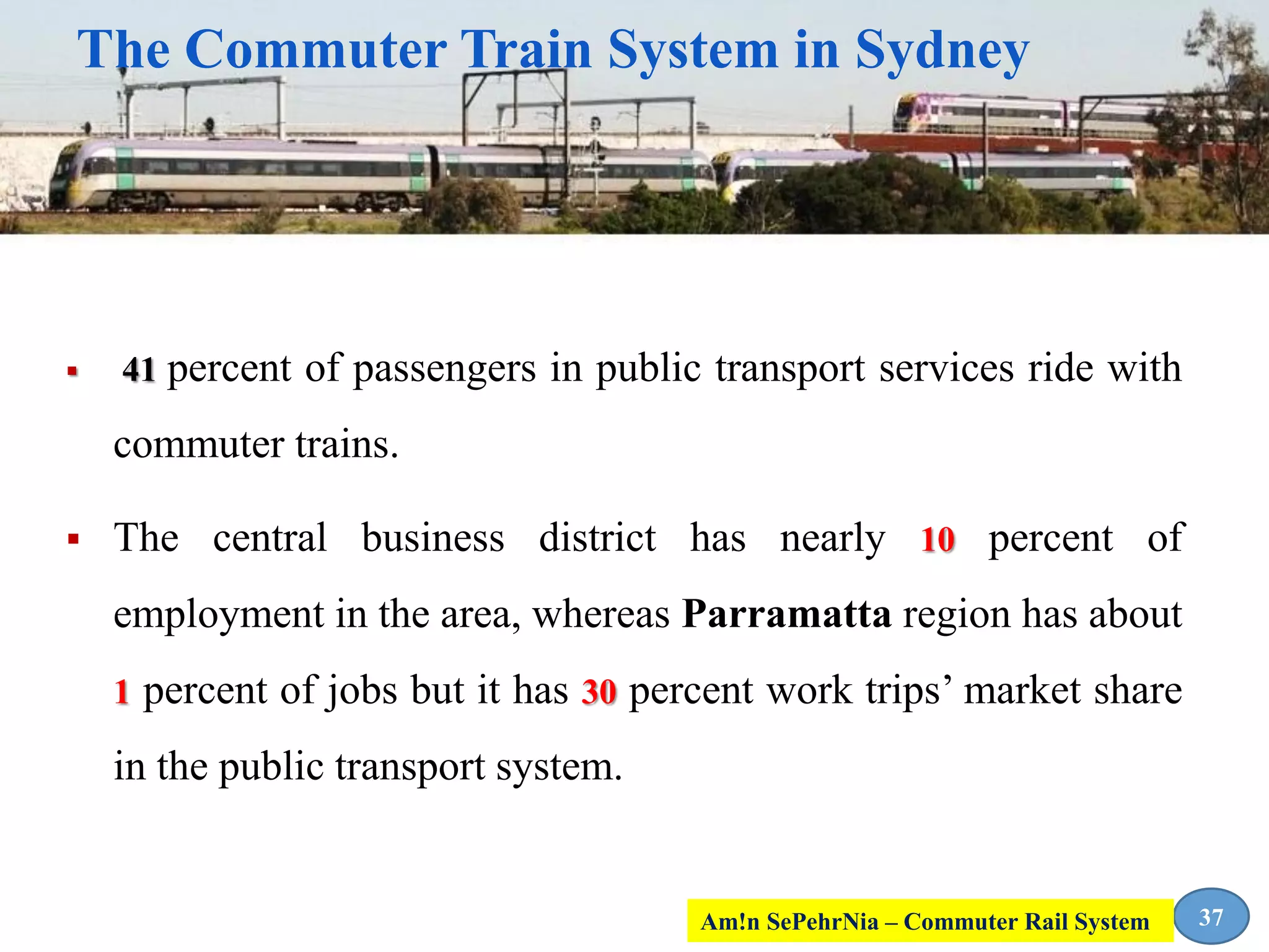 The Commuter Train System in Sydney
 41 percent of passengers in public transport services ride with
commuter trains.
 The central business district has nearly 10 percent of
employment in the area, whereas Parramatta region has about
1 percent of jobs but it has 30 percent work trips’ market share
in the public transport system.
37Am!n SePehrNia – Commuter Rail System
 