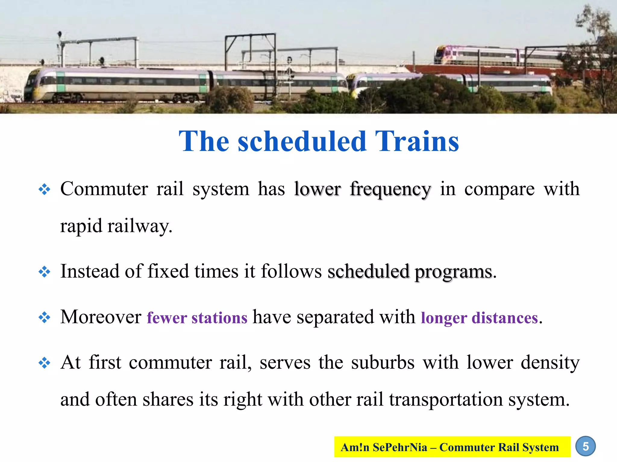 The scheduled Trains
 Commuter rail system has lower frequency in compare with
rapid railway.
 Instead of fixed times it follows scheduled programs.
 Moreover fewer stations have separated with longer distances.
 At first commuter rail, serves the suburbs with lower density
and often shares its right with other rail transportation system.
5Am!n SePehrNia – Commuter Rail System
 