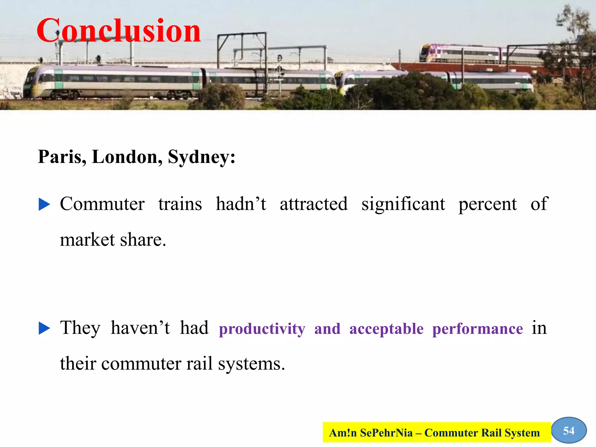 Conclusion
Paris, London, Sydney:
 Commuter trains hadn’t attracted significant percent of
market share.
 They haven’t had productivity and acceptable performance in
their commuter rail systems.
54Am!n SePehrNia – Commuter Rail System
 