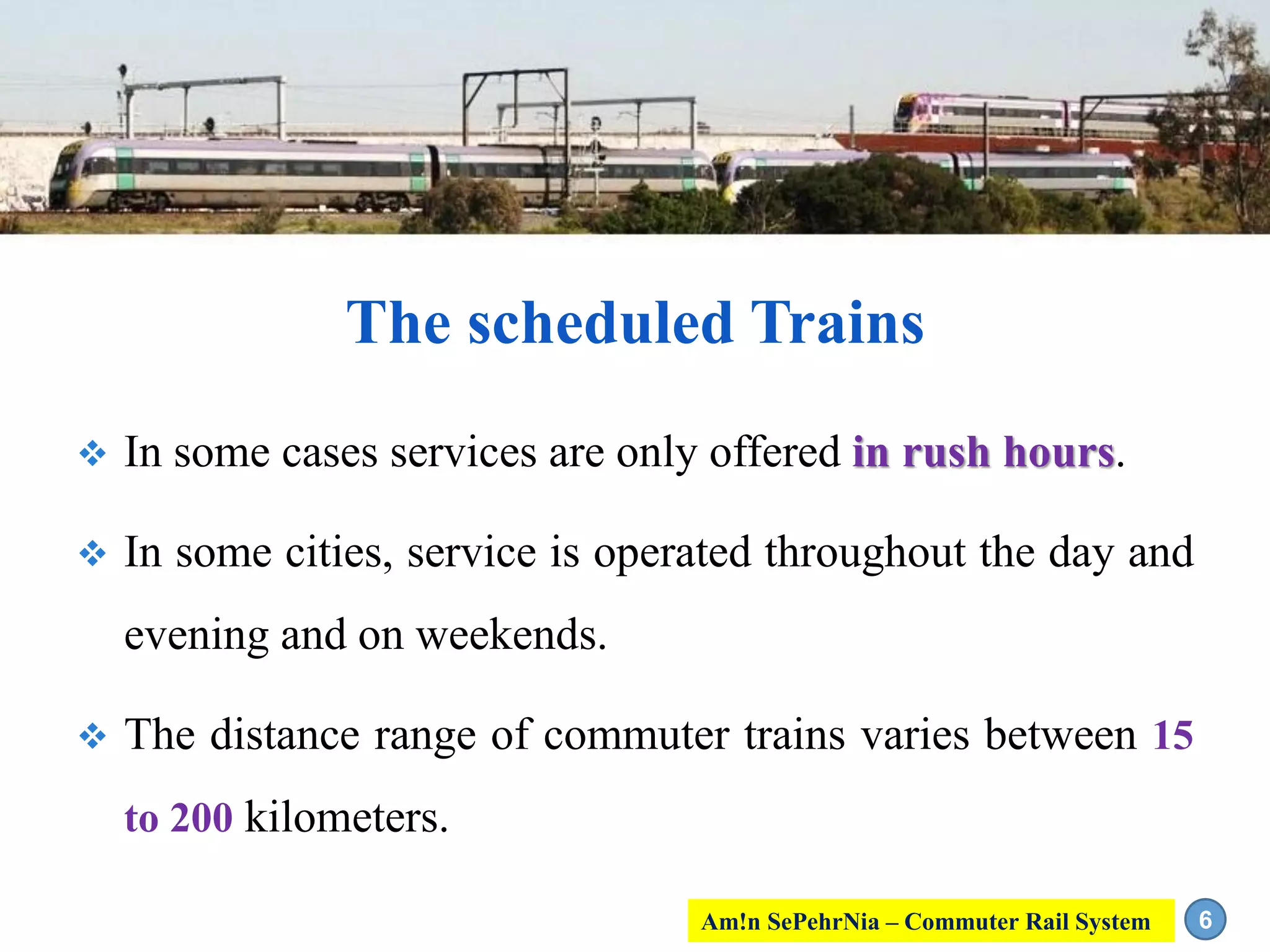  In some cases services are only offered in rush hours.
 In some cities, service is operated throughout the day and
evening and on weekends.
 The distance range of commuter trains varies between 15
to 200 kilometers.
6
The scheduled Trains
Am!n SePehrNia – Commuter Rail System
 