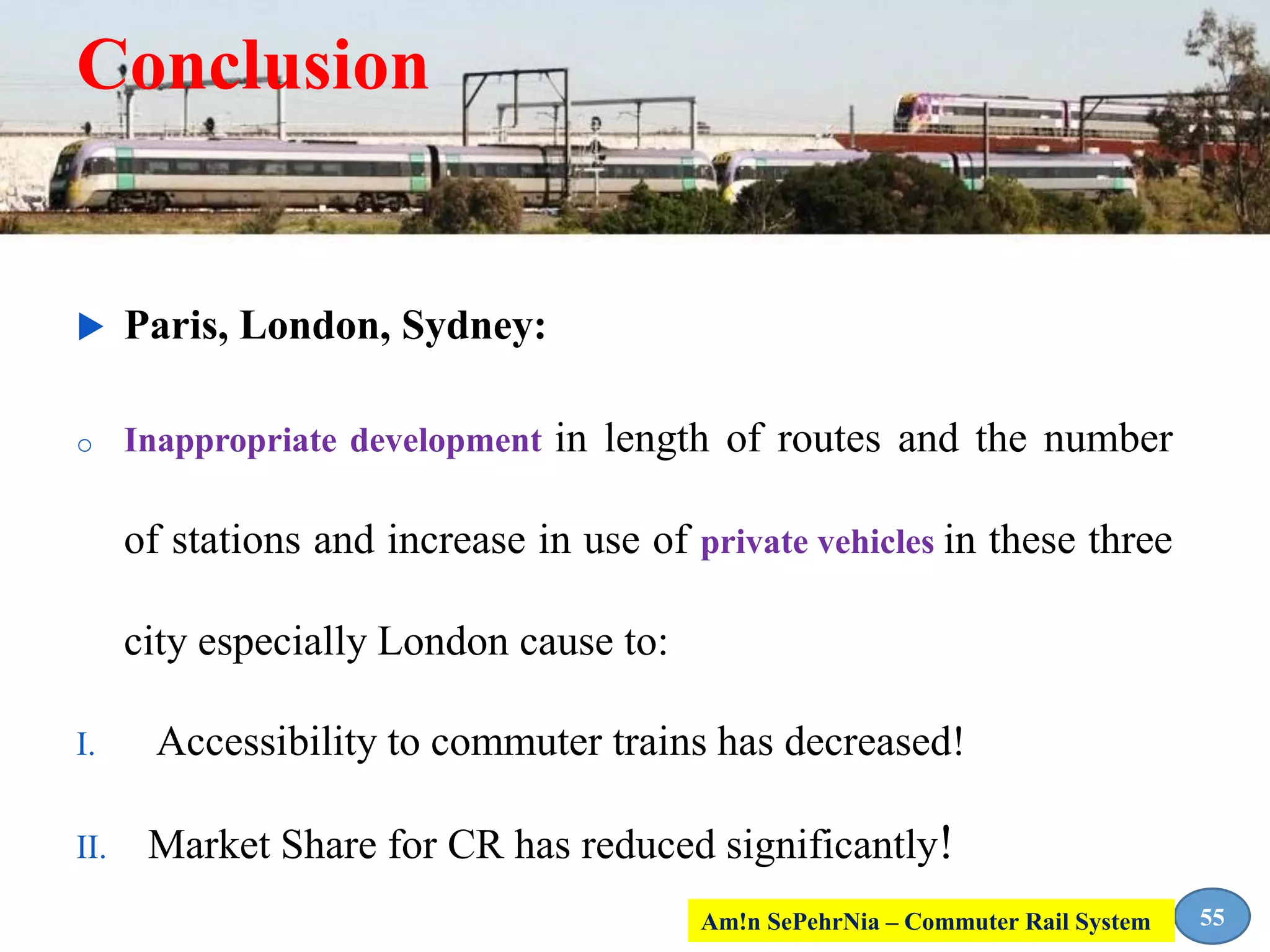 Conclusion
 Paris, London, Sydney:
o Inappropriate development in length of routes and the number
of stations and increase in use of private vehicles in these three
city especially London cause to:
I. Accessibility to commuter trains has decreased!
II. Market Share for CR has reduced significantly!
55Am!n SePehrNia – Commuter Rail System
 