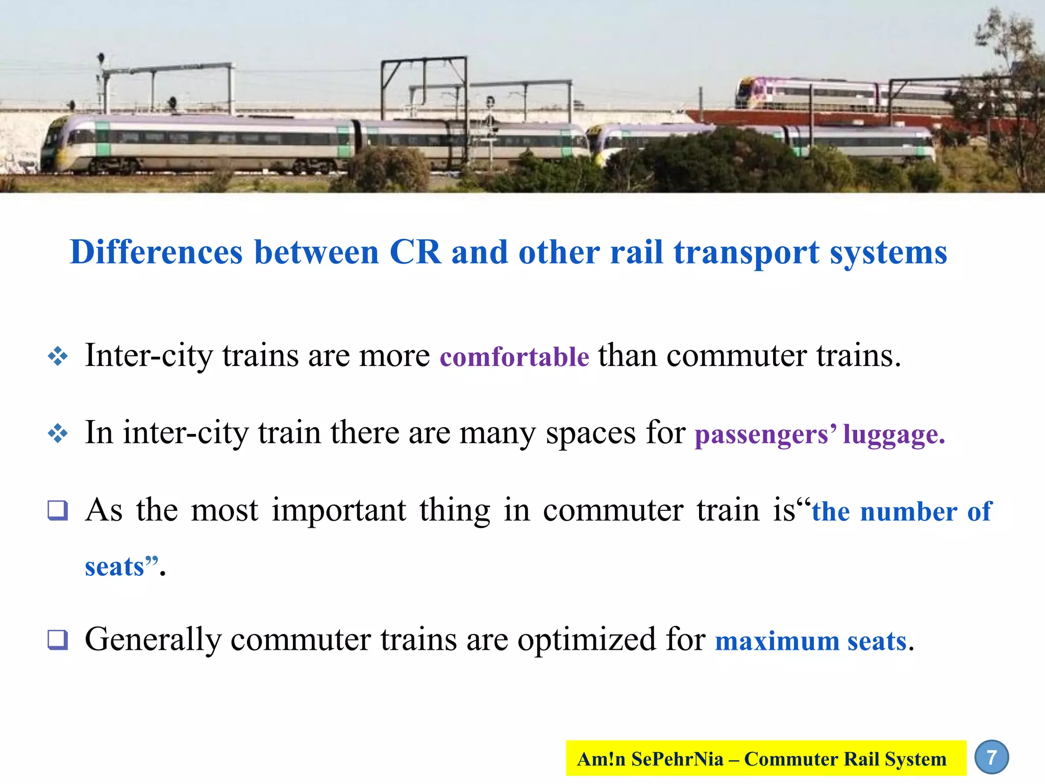 Differences between CR and other rail transport systems
 Inter-city trains are more comfortable than commuter trains.
 In inter-city train there are many spaces for passengers’ luggage.
 As the most important thing in commuter train is“the number of
seats”.
 Generally commuter trains are optimized for maximum seats.
7Am!n SePehrNia – Commuter Rail System
 