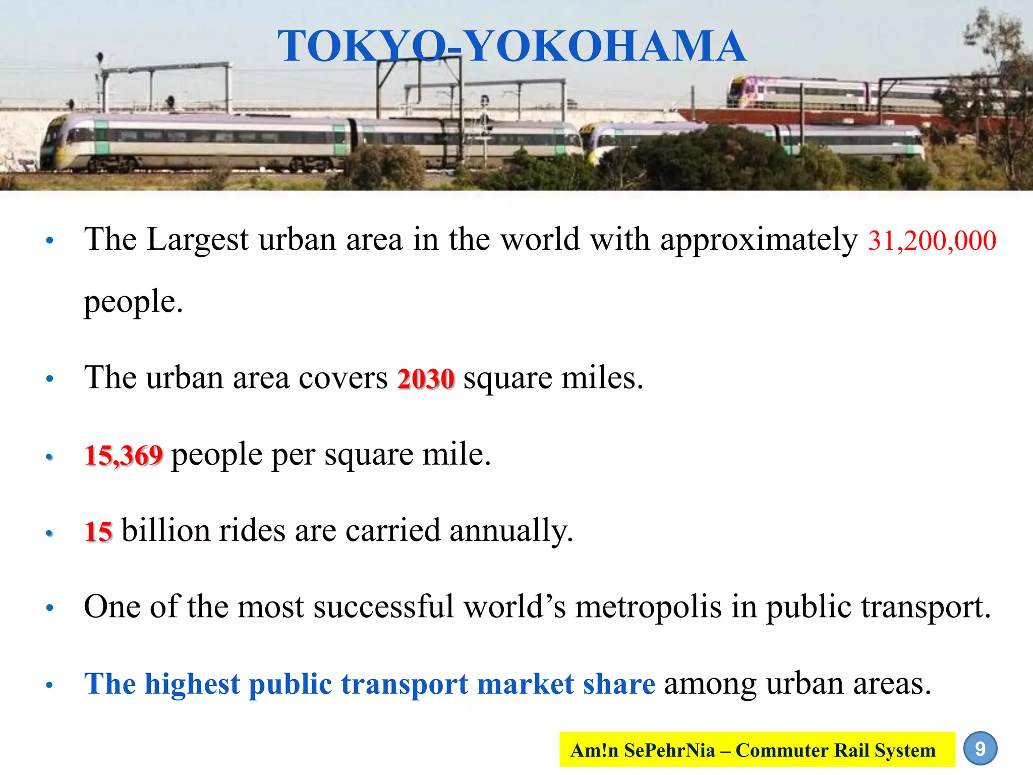 • The Largest urban area in the world with approximately 31,200,000
people.
• The urban area covers 2030 square miles.
• 15,369 people per square mile.
• 15 billion rides are carried annually.
• One of the most successful world’s metropolis in public transport.
• The highest public transport market share among urban areas.
TOKYO-YOKOHAMA
9Am!n SePehrNia – Commuter Rail System
 
