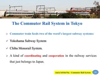  Commuter train feeds two of the word’s largest subway systems:
 Yokohama Subway System
 Chiba Monorail System.
 A kind of coordinating and cooperation in the railway services
that just belongs to Japan.
12
The Commuter Rail System in Tokyo
Am!n SePehrNia – Commuter Rail System
 
