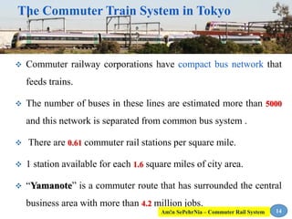  Commuter railway corporations have compact bus network that
feeds trains.
 The number of buses in these lines are estimated more than 5000
and this network is separated from common bus system .
 There are 0.61 commuter rail stations per square mile.
 1 station available for each 1.6 square miles of city area.
 “Yamanote” is a commuter route that has surrounded the central
business area with more than 4.2 million jobs.
14
The Commuter Train System in Tokyo
Am!n SePehrNia – Commuter Rail System
 