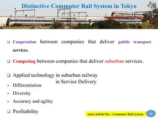 Distinctive Commuter Rail System in Tokyo
 Cooperation between companies that deliver public transport
services.
 Competing between companies that deliver suburban services.
 Applied technology in suburban railway
 Differentiation
 Diversity
 Accuracy and agility
 Profitability
in Service Delivery
16Am!n SePehrNia – Commuter Rail System
 