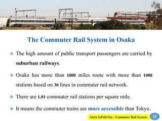  The high amount of public transport passengers are carried by
suburban railways.
 Osaka has more than 1000 miles route with more than 1000
stations based on 30 lines in commuter rail network.
 There are 1.01 commuter rail stations per square mile.
 It means the commuter trains are more accessible than Tokyo.
The Commuter Rail System in Osaka
18Am!n SePehrNia – Commuter Rail System
 