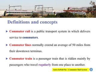 Definitions and concepts
 Commuter rail is a public transport system in which delivers
service to commuters.
 Commuter lines normally extend an average of 50 miles from
their downtown terminus.
 Commuter train is a passenger train that is ridden mainly by
passengers who travel regularly from one place to another.
2Am!n SePehrNia – Commuter Rail System
 