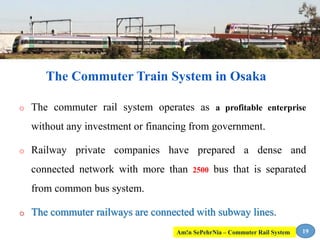 o The commuter rail system operates as a profitable enterprise
without any investment or financing from government.
o Railway private companies have prepared a dense and
connected network with more than 2500 bus that is separated
from common bus system.
o The commuter railways are connected with subway lines.
19
The Commuter Train System in Osaka
Am!n SePehrNia – Commuter Rail System
 