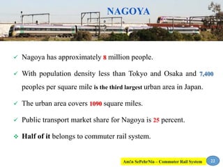 NAGOYA
 Nagoya has approximately 8 million people.
 With population density less than Tokyo and Osaka and 7,400
peoples per square mile is the third largest urban area in Japan.
 The urban area covers 1090 square miles.
 Public transport market share for Nagoya is 25 percent.
 Half of it belongs to commuter rail system.
22Am!n SePehrNia – Commuter Rail System
 