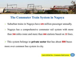  Suburban trains in Nagoya have 650 million passenger annually.
 Nagoya has a comprehensive commuter rail system with more
than 500 miles route and more than 800 stations based on 35 lines.
The Commuter Train System in Nagoya
23
 This system belongs to private sector that has about 800 buses
more over common bus system in city.
Am!n SePehrNia – Commuter Rail System
 