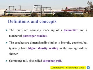  The trains are normally made up of a locomotive and a
number of passenger coaches.
 The coaches are dimensionally similar to intercity coaches, but
typically have higher density seating as the average ride is
shorter.
 Commuter rail, also called suburban rail.
3
Definitions and concepts
Am!n SePehrNia – Commuter Rail System
 
