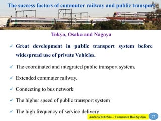 The success factors of commuter railway and public transport
Tokyo, Osaka and Nagoya
 Great development in public transport system before
widespread use of private Vehicles.
 The coordinated and integrated public transport system.
 Extended commuter railway.
 Connecting to bus network
 The higher speed of public transport system
 The high frequency of service delivery
27Am!n SePehrNia – Commuter Rail System
 