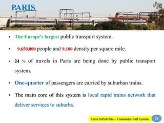 PARIS
 The Europe's largest public transport system.
 9,650,000 people and 9,100 density per square mile.
 24 % of travels in Paris are being done by public transport
system.
 One-quarter of passengers are carried by suburban trains.
 The main core of this system is local rapid trains network that
deliver services to suburbs.
28Am!n SePehrNia – Commuter Rail System
 