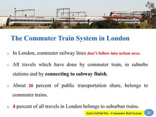 o In London, commuter railway lines don’t follow into urban area.
o All travels which have done by commuter train, in suburbs
stations and by connecting to subway finish.
o About 20 percent of public transportation share, belongs to
commuter trains.
o 4 percent of all travels in London belongs to suburban trains.
The Commuter Train System in London
32Am!n SePehrNia – Commuter Rail System
 