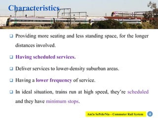 Characteristics
 Providing more seating and less standing space, for the longer
distances involved.
 Having scheduled services.
 Deliver services to lower-density suburban areas.
 Having a lower frequency of service.
 In ideal situation, trains run at high speed, they’re scheduled
and they have minimum stops.
4Am!n SePehrNia – Commuter Rail System
 