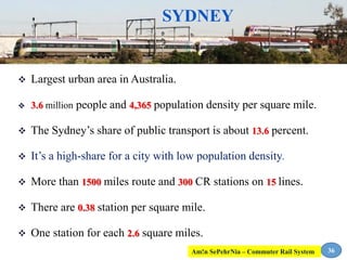 SYDNEY
 Largest urban area in Australia.
 3.6 million people and 4,365 population density per square mile.
 The Sydney’s share of public transport is about 13.6 percent.
 It’s a high-share for a city with low population density.
 More than 1500 miles route and 300 CR stations on 15 lines.
 There are 0.38 station per square mile.
 One station for each 2.6 square miles.
36Am!n SePehrNia – Commuter Rail System
 