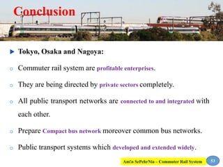 Conclusion
 Tokyo, Osaka and Nagoya:
o Commuter rail system are profitable enterprises.
o They are being directed by private sectors completely.
o All public transport networks are connected to and integrated with
each other.
o Prepare Compact bus network moreover common bus networks.
o Public transport systems which developed and extended widely.
53Am!n SePehrNia – Commuter Rail System
 