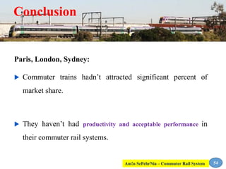 Conclusion
Paris, London, Sydney:
 Commuter trains hadn’t attracted significant percent of
market share.
 They haven’t had productivity and acceptable performance in
their commuter rail systems.
54Am!n SePehrNia – Commuter Rail System
 