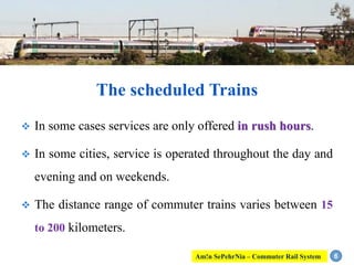  In some cases services are only offered in rush hours.
 In some cities, service is operated throughout the day and
evening and on weekends.
 The distance range of commuter trains varies between 15
to 200 kilometers.
6
The scheduled Trains
Am!n SePehrNia – Commuter Rail System
 