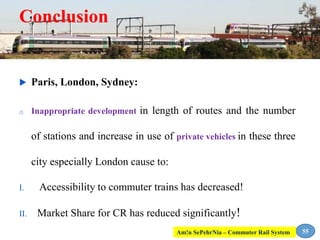 Conclusion
 Paris, London, Sydney:
o Inappropriate development in length of routes and the number
of stations and increase in use of private vehicles in these three
city especially London cause to:
I. Accessibility to commuter trains has decreased!
II. Market Share for CR has reduced significantly!
55Am!n SePehrNia – Commuter Rail System
 