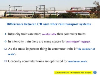 Differences between CR and other rail transport systems
 Inter-city trains are more comfortable than commuter trains.
 In inter-city train there are many spaces for passengers’ luggage.
 As the most important thing in commuter train is“the number of
seats”.
 Generally commuter trains are optimized for maximum seats.
7Am!n SePehrNia – Commuter Rail System
 