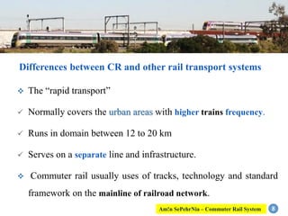  The “rapid transport”
 Normally covers the urban areas with higher trains frequency.
 Runs in domain between 12 to 20 km
 Serves on a separate line and infrastructure.
 Commuter rail usually uses of tracks, technology and standard
framework on the mainline of railroad network.
8
Differences between CR and other rail transport systems
Am!n SePehrNia – Commuter Rail System
 