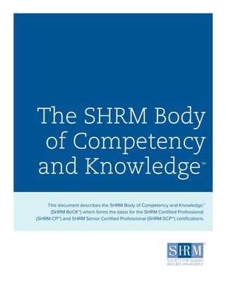 The SHRM Body
of Competency
and Knowledge™
This document describes the SHRM Body of Competency and Knowledge™
(SHRM BoCK™) which forms the basis for the SHRM Certified Professional
(SHRM-CPSM
) and SHRM Senior Certified Professional (SHRM-SCPSM
) certifications.
 