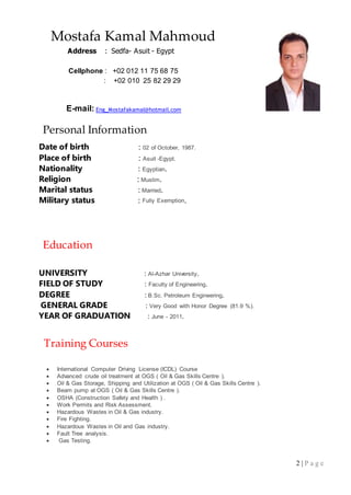 2 | P a g e
Mostafa Kamal Mahmoud
Address : Sedfa- Asuit - Egypt
Cellphone : +02 012 11 75 68 75
: +02 010 25 82 29 29
E-mail: Eng_Mostafakamal@hotmail.com
Personal Information
Date of birth : 02 of October, 1987.
Place of birth : Asuit -Egypt.
Nationality : Egyptian.
Religion : Muslim.
Marital status : Married.
Military status : Fully Exemption.
Education
UNIVERSITY : Al-Azhar University.
FIELD OF STUDY : Faculty of Engineering.
DEGREE : B.Sc. Petroleum Engineering.
GENERAL GRADE : Very Good with Honor Degree (81.9 %).
YEAR OF GRADUATION : June - 2011.
Training Courses
 International Computer Driving License (ICDL) Course
 Advanced crude oil treatment at OGS ( Oil & Gas Skills Centre ).
 Oil & Gas Storage, Shipping and Utilization at OGS ( Oil & Gas Skills Centre ).
 Beam pump at OGS ( Oil & Gas Skills Centre ).
 OSHA (Construction Safety and Health ) .
 Work Permits and Risk Assessment.
 Hazardous Wastes in Oil & Gas industry.
 Fire Fighting.
 Hazardous Wastes in Oil and Gas industry.
 Fault Tree analysis.
 Gas Testing.
 