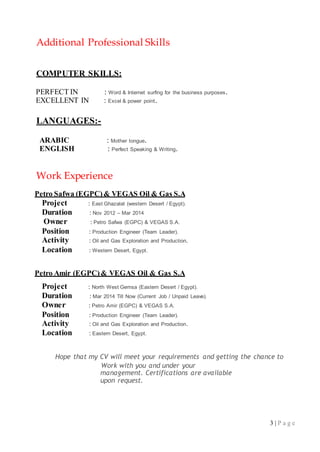 3 | P a g e
Additional Professional Skills
COMPUTER SKILLS:
PERFECT IN : Word & Internet surfing for the business purposes.
EXCELLENT IN : Excel & power point.
LANGUAGES:-
ARABIC : Mother tongue.
ENGLISH : Perfect Speaking & Writing.
Work Experience
Petro Safwa (EGPC)& VEGAS Oil & Gas S.A
Project : East Ghazalat (western Desert / Egypt).
Duration : Nov 2012 – Mar 2014
Owner : Petro Safwa (EGPC) & VEGAS S.A.
Position : Production Engineer (Team Leader).
Activity : Oil and Gas Exploration and Production.
Location : Western Desert, Egypt.
Petro Amir (EGPC)& VEGAS Oil & Gas S.A
Project : North West Gemsa (Eastern Desert / Egypt).
Duration : Mar 2014 Till Now (Current Job / Unpaid Leave).
Owner : Petro Amir (EGPC) & VEGAS S.A.
Position : Production Engineer (Team Leader).
Activity : Oil and Gas Exploration and Production.
Location : Eastern Desert, Egypt.
Hope that my CV will meet your requirements and getting the chance to
Work with you and under your
management. Certifications are available
upon request.
 